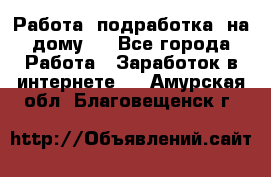 Работа (подработка) на дому   - Все города Работа » Заработок в интернете   . Амурская обл.,Благовещенск г.